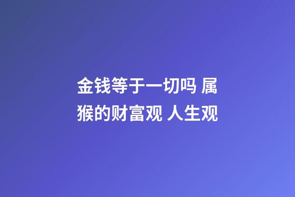 金钱等于一切吗 属猴的财富观 人生观